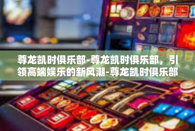 尊龙凯时俱乐部-尊龙凯时俱乐部，引领高端娱乐的新风潮-尊龙凯时俱乐部