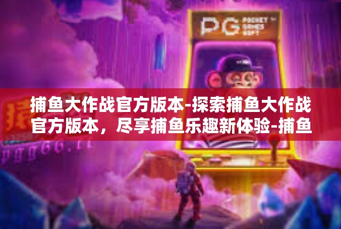 捕鱼大作战官方版本-探索捕鱼大作战官方版本，尽享捕鱼乐趣新体验-捕鱼大作战官方版本