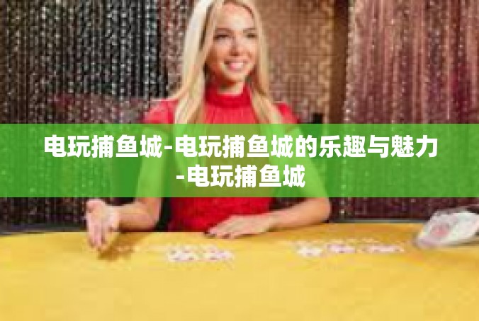 电玩捕鱼城-电玩捕鱼城的乐趣与魅力-电玩捕鱼城