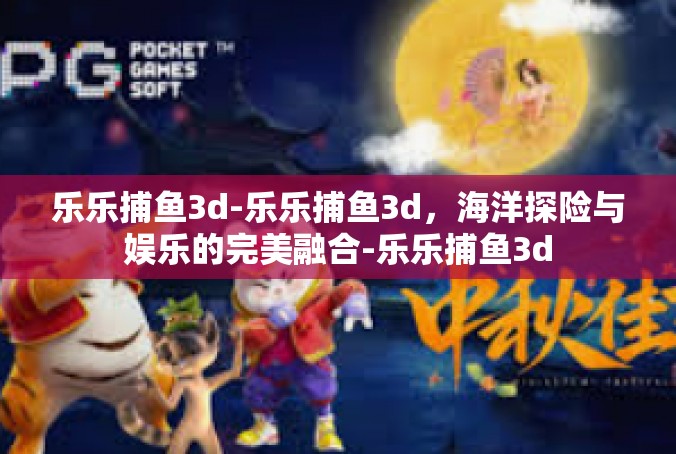乐乐捕鱼3d-乐乐捕鱼3d，海洋探险与娱乐的完美融合-乐乐捕鱼3d