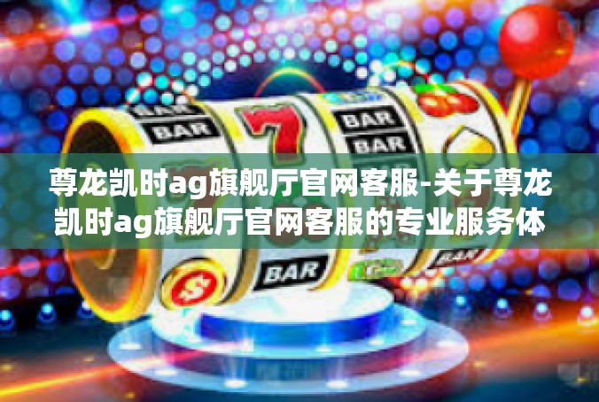 尊龙凯时ag旗舰厅官网客服-关于尊龙凯时ag旗舰厅官网客服的专业服务体验-尊龙凯时ag旗舰厅官网客服