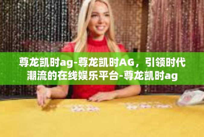 尊龙凯时ag-尊龙凯时AG，引领时代潮流的在线娱乐平台-尊龙凯时ag