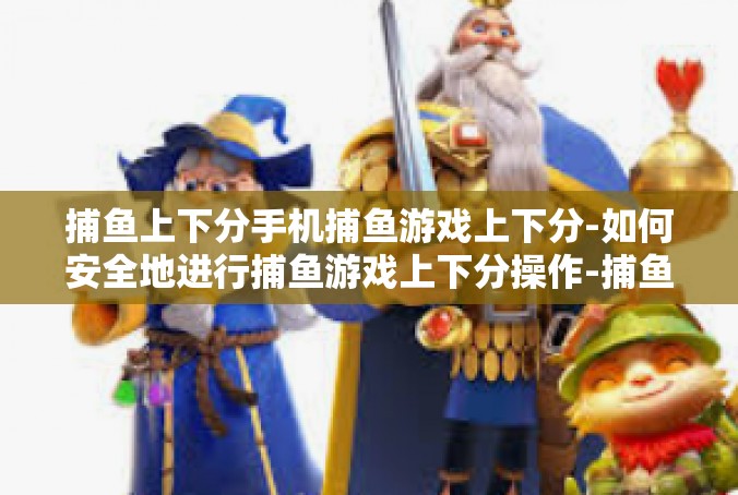 捕鱼上下分手机捕鱼游戏上下分-如何安全地进行捕鱼游戏上下分操作-捕鱼上下分手机捕鱼游戏上下分