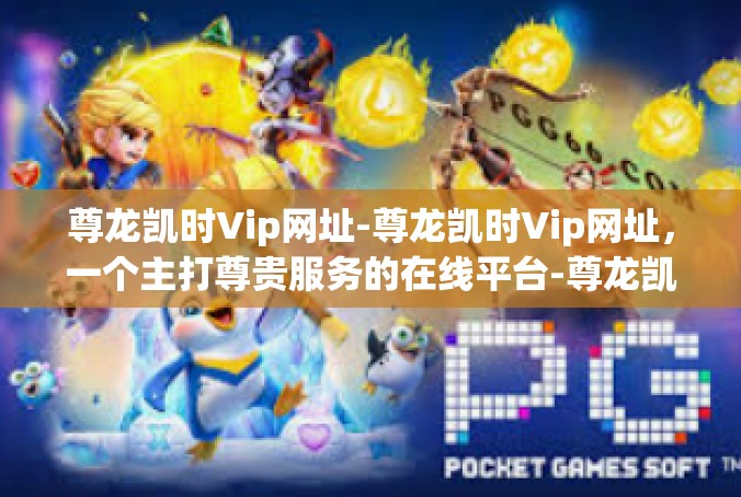 尊龙凯时Vip网址-尊龙凯时Vip网址，一个主打尊贵服务的在线平台-尊龙凯时Vip网址