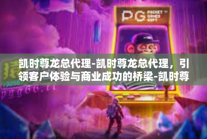 凯时尊龙总代理-凯时尊龙总代理，引领客户体验与商业成功的桥梁-凯时尊龙总代理