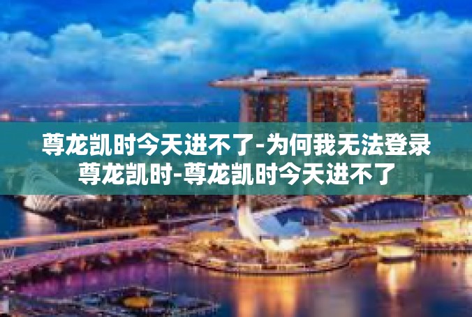 尊龙凯时今天进不了-为何我无法登录尊龙凯时-尊龙凯时今天进不了