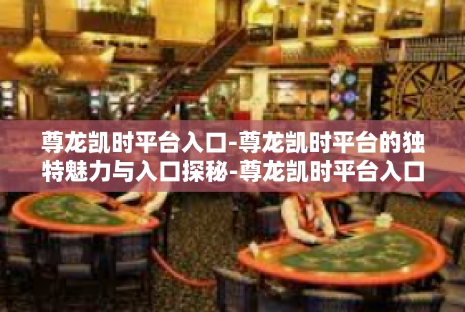 尊龙凯时平台入口-尊龙凯时平台的独特魅力与入口探秘-尊龙凯时平台入口