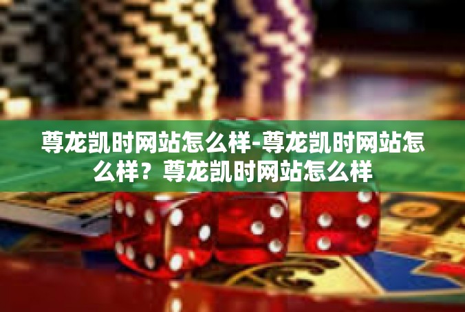 尊龙凯时网站怎么样-尊龙凯时网站怎么样？尊龙凯时网站怎么样