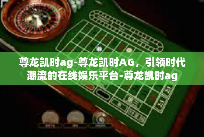尊龙凯时ag-尊龙凯时AG，引领时代潮流的在线娱乐平台-尊龙凯时ag