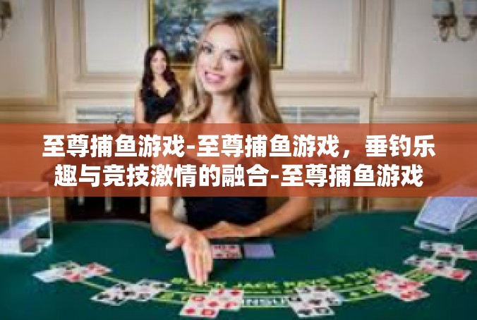 至尊捕鱼游戏-至尊捕鱼游戏，垂钓乐趣与竞技激情的融合-至尊捕鱼游戏