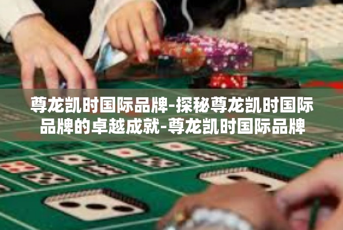尊龙凯时国际品牌-探秘尊龙凯时国际品牌的卓越成就-尊龙凯时国际品牌