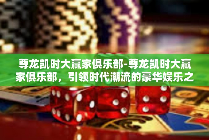 尊龙凯时大赢家俱乐部-尊龙凯时大赢家俱乐部，引领时代潮流的豪华娱乐之地-尊龙凯时大赢家俱乐部