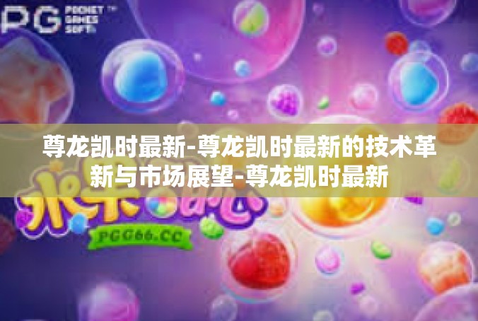尊龙凯时最新-尊龙凯时最新的技术革新与市场展望-尊龙凯时最新