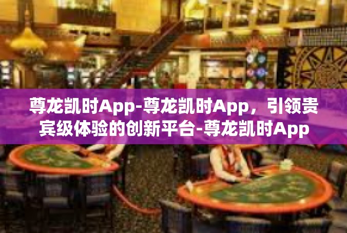 尊龙凯时App-尊龙凯时App，引领贵宾级体验的创新平台-尊龙凯时App