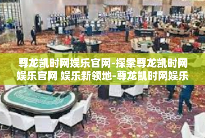 尊龙凯时网娱乐官网-探索尊龙凯时网娱乐官网 娱乐新领地-尊龙凯时网娱乐官网