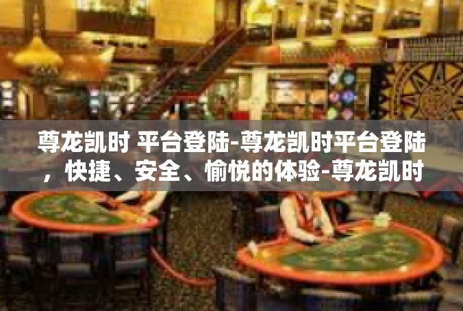 尊龙凯时 平台登陆-尊龙凯时平台登陆，快捷、安全、愉悦的体验-尊龙凯时 平台登陆