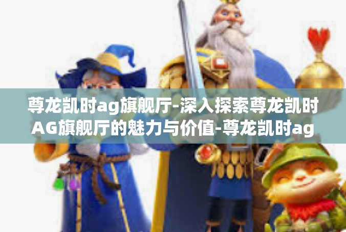 尊龙凯时ag旗舰厅-深入探索尊龙凯时AG旗舰厅的魅力与价值-尊龙凯时ag旗舰厅